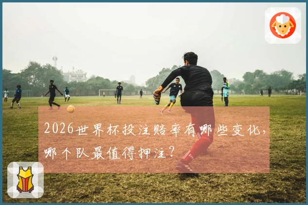 2026世界杯投注赔率有哪些变化，哪个队最值得押注？