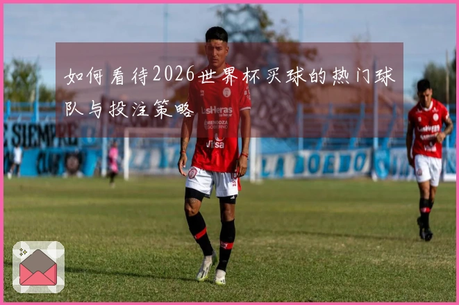 如何看待2026世界杯买球的热门球队与投注策略